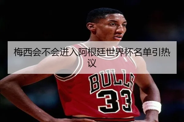 梅西会不会进入阿根廷世界杯名单引热议